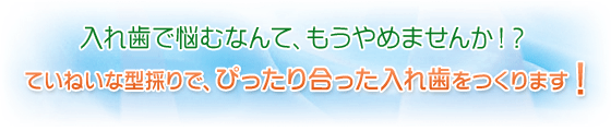 入れ歯で悩むなんて、もうやめませんか!?ていねいな型採りで、ぴったり合った入れ歯をつくります!